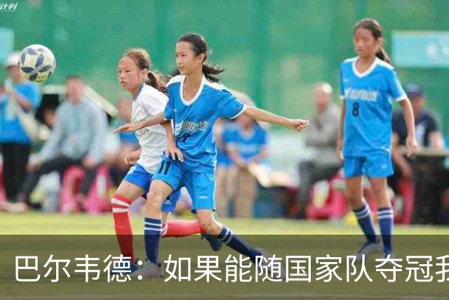 巴尔韦德：如果能随国家队夺冠我死而无憾，我是真心这么说的