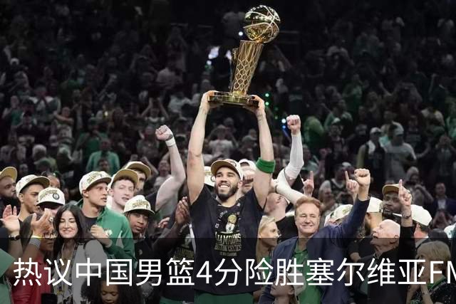 热议中国男篮4分险胜塞尔维亚FMP！王俊杰18+14引爆舆论获盛赞